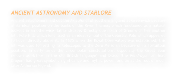 ANCIENT ASTRONOMY AND STARLORE Ancient astronomers laid out the Axis Mundi of southern England at Greenwich because of its ideal position on the banks of the River Thames, which functioned as a natural lookout in an otherwise flat landscape. Directly due north of Greenwich lies another hill, Pole Hill, which lent itself as an ideal symbol of the Celestial Pole which appeared to hover directly above it. In 1675 when the Royal Observatory was established, this hill was used for setting its telescopes to the Zero Meridian because of its fortuitous position. In early times the circumpolar constellations, especially the Great Bear (known as Arthur in the old British language) and Draco (the Pendragon or Head Dragon) had great symbolic significance and mythic power, and lie at the root of much later Arthurian legend.