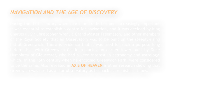 NAVIGATION AND THE AGE OF DISCOVERY During the 17th century when maritime trade became increasingly important                   it was essential to establish a centre for navigation, and it was decided by King Charles II, Sir Christopher Wren, a Grand Master Freemason, and other members of the Royal Society that an Observatory was to be built on the steeply-rising hill at Greenwich. There is evidence that it was used for such a purpose long before this, with Greenwich Castle replacing an earlier tower built by Duke Humphrey of Gloucester, who had a keen interest in astronomy and astrology, which, in the 15th century when he enclosed Greenwich Park, were considered to be the same. Also revealed in AXIS OF HEAVEN is other research showing that Greenwich was used as a star observatory as far back as prehistoric times.