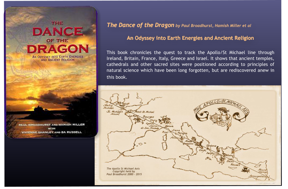 The Dance of the Dragon by Paul Broadhurst, Hamish Miller et al  An Odyssey into Earth Energies and Ancient Religion   This book chronicles the quest to track the Apollo/St Michael line through Ireland, Britain, France, Italy, Greece and Israel. It shows that ancient temples, cathedrals and other sacred sites were positioned according to principles of natural science which have been long forgotten, but are rediscovered anew in this book. 			         The Apollo St Michael Axis        Copyright held by  Paul Broadhurst 2000 - 2015