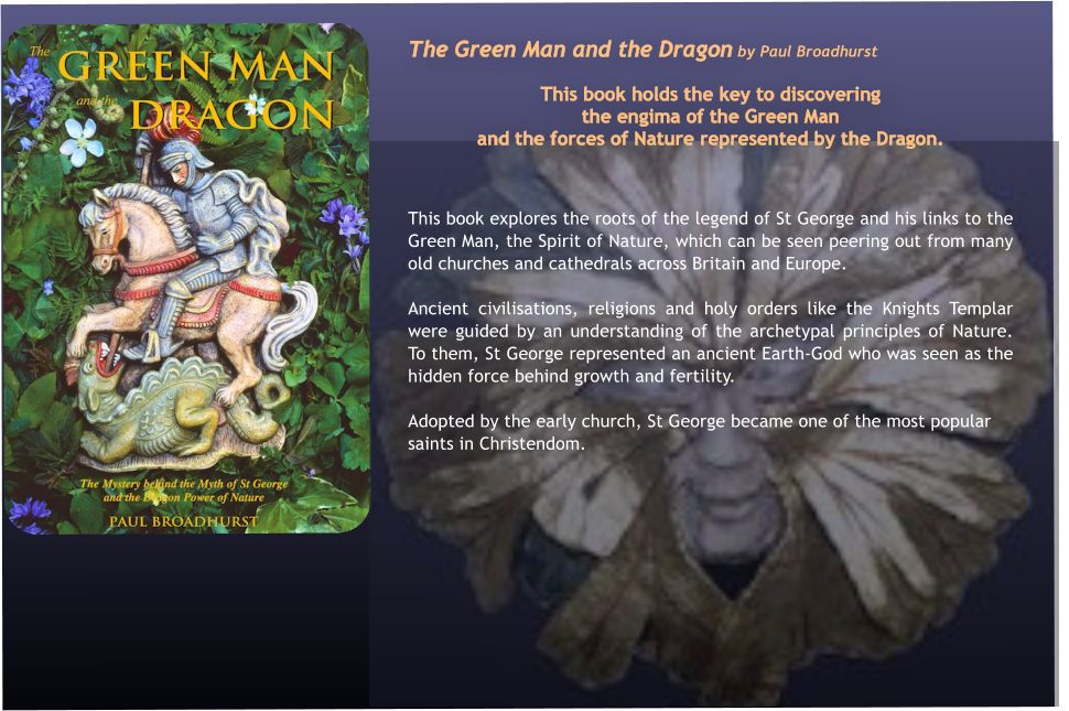 The Green Man and the Dragon by Paul Broadhurst  This book holds the key to discovering  the engima of the Green Man  and the forces of Nature represented by the Dragon.   This book explores the roots of the legend of St George and his links to the Green Man, the Spirit of Nature, which can be seen peering out from many old churches and cathedrals across Britain and Europe. Ancient civilisations, religions and holy orders like the Knights Templar were guided by an understanding of the archetypal principles of Nature.  To them, St George represented an ancient Earth-God who was seen as the hidden force behind growth and fertility.  Adopted by the early church, St George became one of the most popular saints in Christendom.