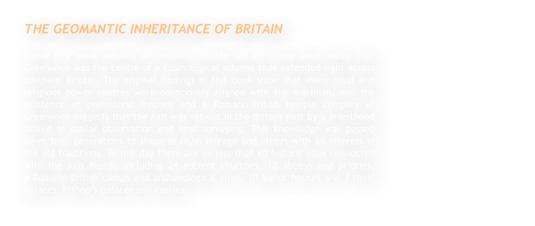 THE GEOMANTIC INHERITANCE OF BRITAIN There is a great amount of evidence, visible for all to see even today, that Greenwich was the centre of a cosmological scheme that extended right across southern Britain. The original findings in this book show that many royal and religious power centres were consciously aligned with the meridian, and the existence of prehistoric mounds and a Romano-British temple complex at Greenwich suggests that the Axis was set out in the distant past by a priesthood skilled in stellar observation and land surveying. This knowledge was passed down the  generations to those of royal lineage and others with an interest in the old traditions. To this day there are no less than 60 historic sites connected with the Axis Mundi, including 24 ancient churches, 12 abbeys and priories,                           9 Romano-British camps and archaeological sites, 10 Manor houses and 7 royal palaces, bishop’s palaces and castles.